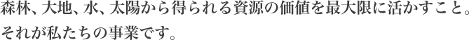 森林、大地、水、太陽から得られる資源の価値を最大限に活かすこと。それが私たちの事業です。