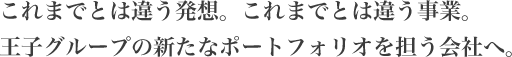これまでとは違う発想。これまでとは違う事業。王子グループの新たなポートフォリオを担う会社へ。